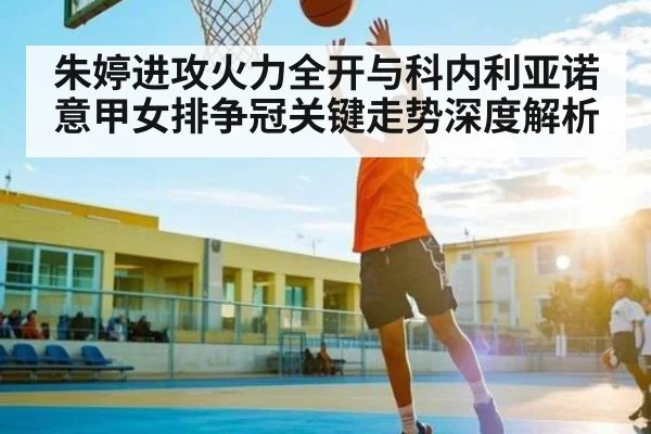 朱婷进攻火力全开与科内利亚诺意甲女排争冠关键走势深度解析
