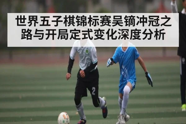 世界五子棋锦标赛吴镝冲冠之路与开局定式变化深度分析